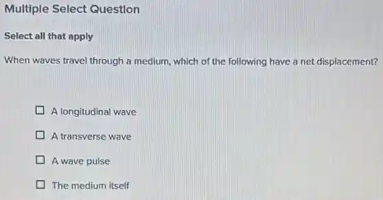 Multiple Select Question
Select all that apply
When waves travel through a medium, which of the following have a net displacement?
A longitudinal wave
A transverse wave
A wave pulse
The medium itself