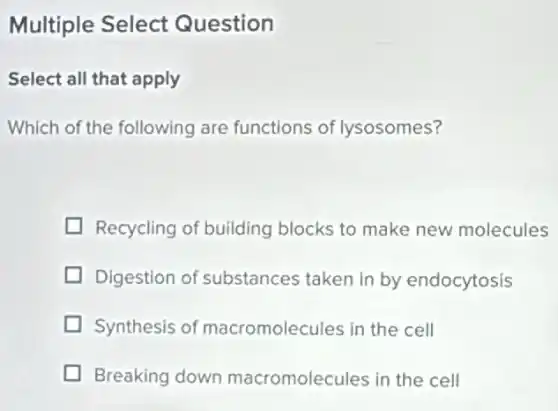 Multiple Select Question
Select all that apply
Which of the following are functions of lysosomes?
Recycling of building blocks to make new molecules
Digestion of substances taken in by endocytosis
Synthesis of macromolecules in the cell
Breaking down macromolecules in the cell