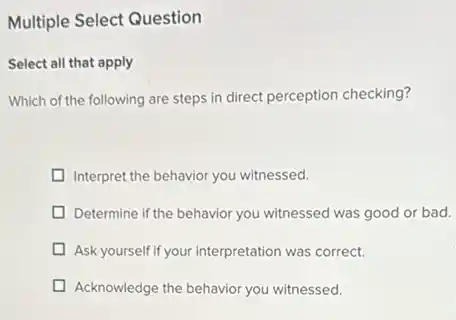 Multiple Select Question
Select all that apply
Which of the following are steps in direct perception checking?
Interpret the behavior you witnessed.
Determine if the behavior you witnessed was good or bad.
Ask yourself if your interpretation was correct.
Acknowledge the behavior you witnessed.