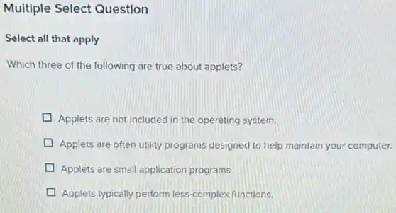 Multiple Select Question
Select all that apply
Which three of the following are true about applets?
Applets are not included in the operating system.
Applets are often utility programs designed to help maintain your computer.
Applets are small application programs
Applets typically perform less complex functions.