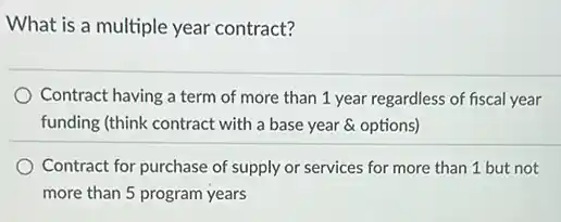 What is a multiple year contract?
Contract having a term of more than 1 year regardless of fiscal year
funding (think contract with a base year &options)
Contract for purchase of supply or services for more than 1 but not
more than 5 program years
