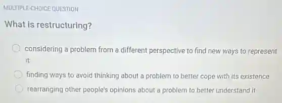 MULTIPLE-CHOICE QUESTION
What is restructuring?
considering a problem from a different perspective to find new ways to represent
it
finding ways to avoid thinking about a problem to better cope with its existence
rearranging other people's opinions about a problem to better understand it
