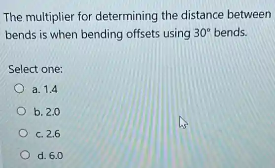 The multiplier for determining the distance between
bends is when bending offsets using 30^circ  bends.
Select one:
a. 1.4
b. 2.0
c. 2.6
d. 6.0
