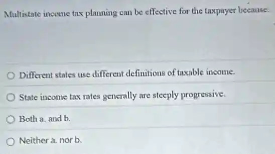 Multistate income tax planning can be effective for the taxpayer because:
Different states use different definitions of taxable income.
State income tax rates generally are steeply progressive.
Both a. and b.
Neither a. nor b.