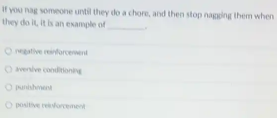 If you nag someone until they do a chore, and then stop nagging them when
they do it, it is an example of __
negative reinforcement
aversive conditioning
punishment
positive reinforcement