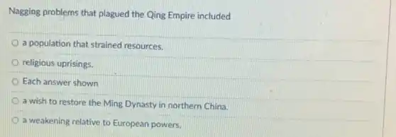 Nagging problems that plagued the Qing Empire included
a population that strained resources.
religious uprisings.
Each answer shown
a wish to restore the Ming Dynasty in northern China.
a weakening relative to European powers.