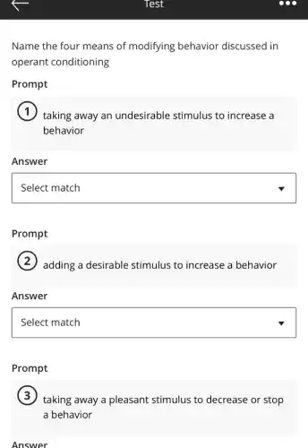 Name the four means of modifying behavior discussed in
operant conditioning
Prompt
taking away an undesirable stimulus to increase a
behavior
Answer
square
Prompt
adding a desirable stimulus to increase a behavior
Answer
square
Prompt
taking away a pleasant stimulus to decrease or stop
a behavior
Answer