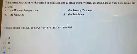 What name was given to the period of achievements of black artists, writers, and musicians in New York during the
1920s?
a. the Harlem Renaissance
c. the Roaring Twenties
b. the Jazz Age
d. the Red Scare
Please select the best answer from the choices provided
A
B
C
D