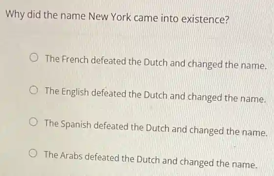 Why did the name New York came into existence?
The French defeated the Dutch and changed the name.
The English defeated the Dutch and changed the name.
The Spanish defeated the Dutch and changed the name.
The Arabs defeated the Dutch and changed the name.