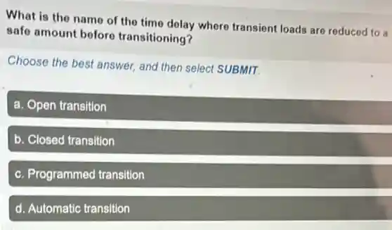 What is the name of the time delay where transient loads are reduced to a
safe amount before transitioning?
Choose the best answer and then select SUBMIT.
a. Open transition
b. Closed transition
c. Programmed transition
d. Automatic transition
