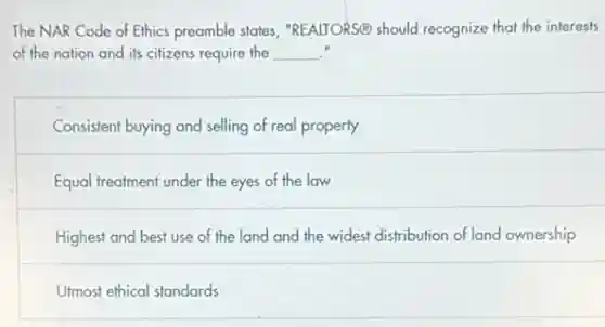 The NAR Code of Ethics preamble states "REALTORS@ should recognize that the interests
of the nation and its citizens require the __
Consistent buying and selling of real property
Equal treatment under the eyes of the law
Highest and best use of the land and the widest distribution of land ownership
Utmost ethical standards