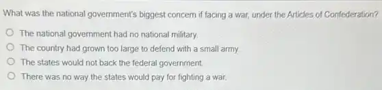 What was the national government's biggest concern if facing a war,under the Articles of Confederation?
The national government had no national military.
The country had grown too large to defend with a small army.
The states would not back the federal government
There was no way the states would pay for fighting a war.