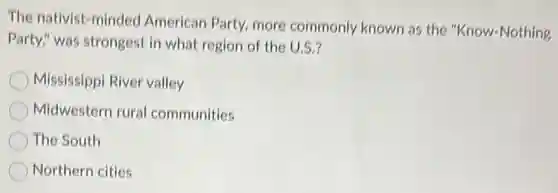 The nativist-minded American Party, more commonly known as the "Know-Nothing
Party," was strongest in what region of the U.S.?
Mississippi River valley
Midwestern rural communities
The South
Northern cities