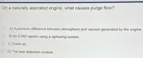 On a naturally aspirated engine, what causes purge flow?
A) A pressure difference between atmosphere and vacuum generated by the engine.
B) An EVAP ejector using a siphoning system.
C) Fresh air
D) The leak detection module