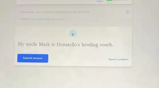 If necessary, add or remove commas from the sentence.
Context: I have more than one uncle.
9
My uncle Mark is Donatello's bowling coach.