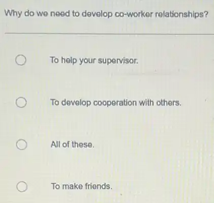 Why do we need to develop co-worker relationships?
To help your supervisor.
To develop cooperation with others.
All of these.
To make friends.