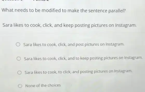 What needs to be modified to make the sentence parallel?
Sara likes to cook click, and keep posting pictures on Instagram.
Sara likes to cook click, and post pictures on Instagram.
Sara likes to cook click, and to keep posting pictures on Instagram.
Sara likes to cook to click, and posting pictures on Instagram.
None of the choices