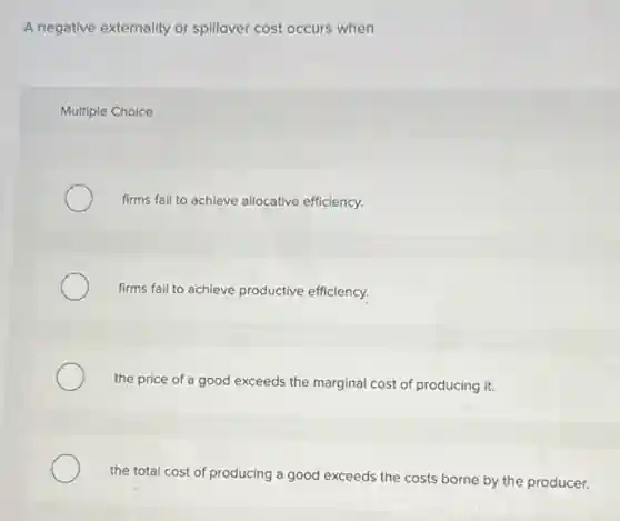 A negative externality or spillover cost occurs when
Multiple Choice
firms fail to achieve allocative efficiency.
firms fail to achieve productive efficiency.
the price of a good exceeds the marginal cost of producing it.
the total cost of producing a good exceeds the costs borne by the producer.