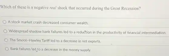 Which of these is a negative real shock that occurred during the Great Recession?
A stock market crash decreased consumer wealth.
Widespread shadow bank failures led to a reduction in the productivity of financial intermediation.
The Smoot-Hawley Tariff led to a decrease in net exports.
Bank failures led to a decrease in the money supply.