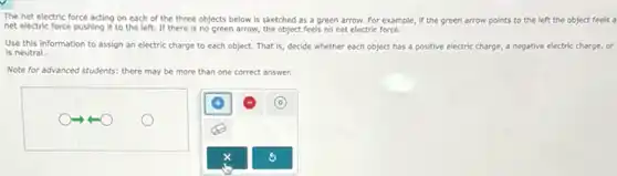 The net electric force acting on each of the three objects below is sketched as a green arrow. For example if the green arrow points to the left the object feels a
net electric force pushing it to the left.If there is no green arrow, the object feels no net electric force.
Use this information to assign an electric charge to each object. That is, decide whether each object has a positive electric charge, a negative electric charge, or
is neutral.
Note for advanced students.there may be more than one correct answer.