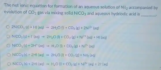 The net ionic equation for formation of an aqueous solution of Nil_(2) accompanied by
evolution of CO_(2) gas via mixing solid NiCO_(3) and aqueous hydriodic acid is __
2NiCO_(3)(s)+HI(aq)arrow 2H_(2)O(I)+CO_(2)(g)+2Ni^2+(aq)
NiCO_(3)(s)+I^-(aq)arrow 2H_(2)O(I)+CO_(2)(g)+Ni^2+(aq)+HI(aq)
NiCO_(3)(s)+2H^+(aq)arrow H_(2)O(l)+CO_(2)(g)+Ni^2+(aq)
NiCO_(3)(s)+2HI(aq)arrow 2H_(2)O(I)+CO_(2)(g)+NiI_(2)(aq)
NiCO_(3)(s)+2HI(aq)arrow H_(2)O(l)+CO_(2)(g)+Ni^2+(aq)+2I^-(aq)