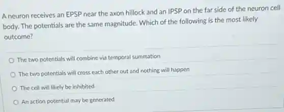 A neuron receives an EPSP near the axon hillock and an IPSP on the far side of the neuron cell
body. The potentials are the same magnitude. Which of the following is the most likely
outcome?
The two potentials will combine via temporal summation
The two potentials will cross each other out and nothing will happen
The cell will likely be inhibited
An action potential may be generated