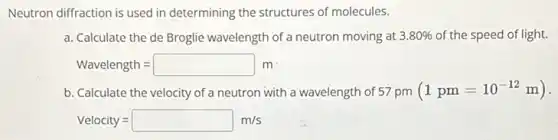 Neutron diffraction is used in determining the structures of molecules.
a. Calculate the de Broglie wavelength of a neutron moving at 3.80%  of the speed of light.
Wavelength=square m
b. Calculate the velocity of a neutron with a wavelength of 57 pm (1pm=10^-12m)
Velocity=square m/s