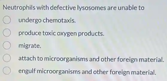 Neutrophils with defective lysosomes are unable to
undergo chemotaxis.
produce toxic oxygen products.
migrate.
attach to microorganisms and other foreign material.
engulf microorganisms and other foreign material.
