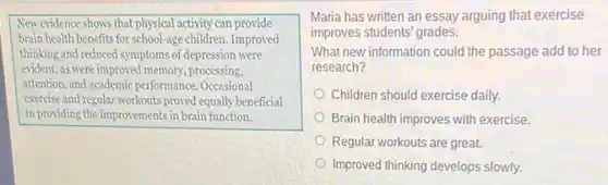 New evidence shows that physical activity can provide
brain health benefits for school-age children. Improved
thinking and reduced symptoms of depression were
evident, as were improved memory, processing,
attention, and academic performance Occasional
exercise and regular workouts proved equally beneficial
in providing the improvements in brain function.
Maria has written an essay arguing that exercise
improves students' grades.
What new information could the passage add to her
research?
Children should exercise daily.
Brain health improves with exercise.
Regular workouts are great.
Improved thinking develops slowly.