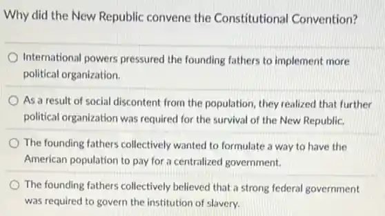 Why did the New Republic convene the Constitutional Convention?
International powers pressured the founding fathers to implement more
political organization.
As a result of social discontent from the population, they realized that further
political organization was required for the survival of the New Republic.
The founding fathers collectively wanted to formulate a way to have the
American population to pay for a centralized government.
The founding fathers collectively believed that a strong federal government
was required to govern the institution of slavery.