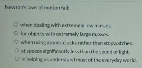 Newton's laws of motior fail:
when dealing with extremely low masses.
for objects with extremely large masses.
when using atomic clocks rather than stopwatches.
at speeds significantly less than the speed of light.
in helping us understand most of the everyday world.