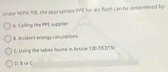 Under NFPA 70E, the appropriate PPE for arc flash can be determinec by:
A. Calling the PPE supplier
B. Incident energy calculations
C. Using the tables found in Article 130.7(C)(15)
D. B or C