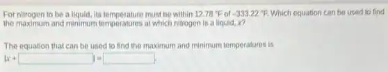 For nitrogen to be a liquid, its temperature must be within 12.78^circ F of -333.22^circ F Which equation can be used to find
the maximum and minimum temperatures at which nitrogen is a liquid, x?
The equation that can be used to find the maximum and minimum temperatures is
vert x+square vert =square .