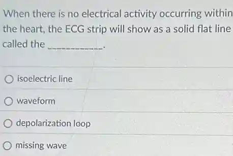 When there is no electrical activity occurring within
the heart, the ECG strip will show as a solid flat line
called the __
isoelectric line
waveform
depolarization loop
missing wave