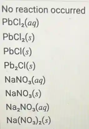 No reaction occurred
PbCl_(2)(aq)
PbCl_(2)(s)
PbCl(s)
Pb_(2)Cl(s)
NaNO_(3)(aq)
NaNO_(3)(s)
Na_(2)NO_(3)(aq)
Na(NO_(3))_(2)(s)