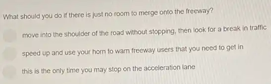 What should you do if there is just no room to merge onto the freeway?
move into the shoulder of the road without stopping, then look for a break in traffic
speed up and use your horn to warn freeway users that you need to get in
this is the only time you may stop on the acceleration lane