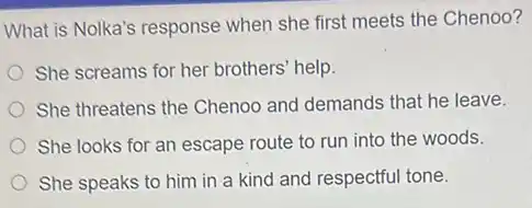 What is Nolka's response when she first meets the Chenoo?
She screams for her brothers' help.
She threatens the Chenoc and demands that he leave.
She looks for an escape route to run into the woods.
She speaks to him in a kind and respectful tone.