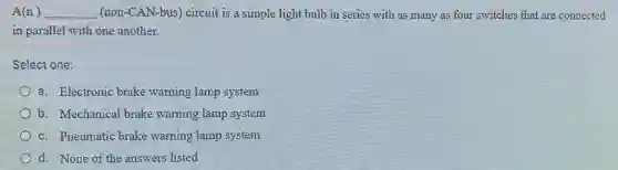 A(n) __ (non-CAN-bus) circuit is a simple light bulb in series with as many as four switches that are connected
in parallel with one another.
Select one:
a. Electronic brake warning lamp system
b. Mechanical brake warning lamp system
c. Pneumatic brake warning lamp system
d. None of the answers listed