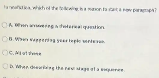 In nonfiction, which of the following is a reason to start a new paragraph?
A. When answering a rhetorical question.
B. When supporting your topic sentence.
C. All of these
D. When describing the next stage of a sequence.