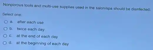 Nonporous tools and multi-use supplies used in the salon/spa should be disinfected:
Select one:
a. after each use
b. twice each day
c. at the end of each day
d. at the beginning of each day