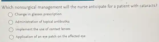 Which nonsurgical management will the nurse anticipate for a patient with cataracts?
Change in glasses prescription
Administration of topical antibiotics
Implement the use of contact lenses
Application of an eye patch on the affected eye
