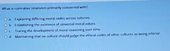 What is normative relativism primarily concerned with?
a. Explaining differing moral codes across cultures.
b. Establishing the existence of universal moral values.
c. Tracing the development of moral reasoning over time.
d. Maintaining that no culture should judge the ethical codes of other cultures as being inferior.