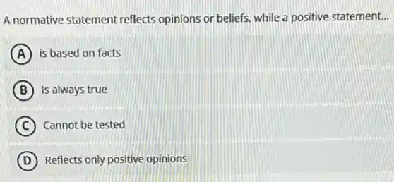 A normative statement reflects opinions or beliefs.while a positive statement. __
A is based on facts
B Is always true
C Cannot be tested
D Reflects only positive opinions