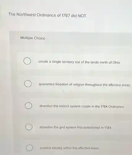 The Northwest Ordinance of 1787 did NOT
Multiple Choice
create a single territory out of the lands north of Ohio.
guarantee freedom of religion throughout the affected areas.
abandon the district system create in the 1784 Ordinance.
abandon the grid system first established in 1784.
prohibit slavery within the affected areas.