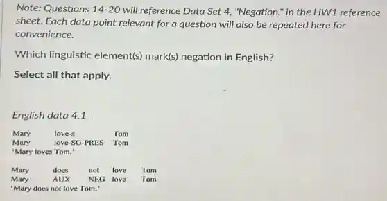 Note: Questions 14-20 will reference Data Set 4, "Negation,"in the HW1 reference
sheet. Each data point relevant for a question will also be repeated here for
convenience.
Which linguistic element(s) mark(s)negation in English?
Select all that apply.
English data 4.1
Mary love-s Tom
Mary love-SG-PRES Tom
'Mary loves Tom."
Mary does not love Tom
Mary AUX NEG love Tom
'Mary does not love Tom.'