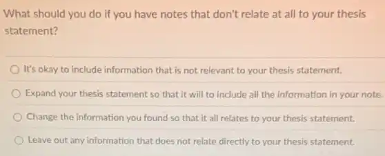 What should you do if you have notes that don't relate at all to your thesis
statement?
It's okay to include information that is not relevant to your thesis statement.
Expand your thesis statement so that it will to include all the information in your note.
Change the information you found so that it all relates to your thesis statement.
Leave out any information that does not relate directly to your thesis statement.