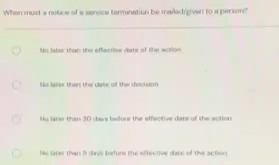 When must a notice of a service termination be mailed/given to a person?
No later than the effective date of the action
No later than the date of the decision
No later than 30 days before the effective date of the action
No later than 5 days before the effective date of the action