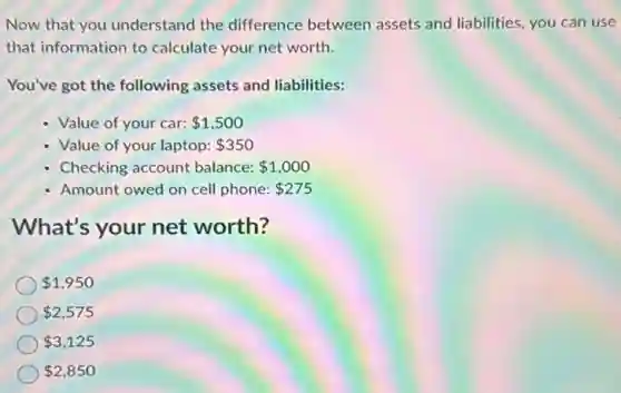 Now that you understand the difference between assets and liabilities, you can use
that information to calculate your net worth.
You've got the following assets and liabilities:
- Value of your car: 1,500
- Value of your laptop: 350
Checking account balance: 1,000
Amount owed on cell phone: 275
What's your net worth?
1,950
2,575
3,125
2,850