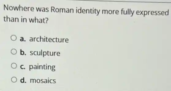 Nowhere was Roman identity more fully expressed
than in what?
a. architecture
b. sculpture
c. painting
d. mosaics