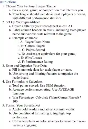nstructions:
1. Choose Your Fantasy League Theme
a. Pick a sport game, or competition that interests you.
b. Your league should include at least 8 players or teams,
with different performance statistics.
2. Set Up Your Spreadsheet
a. Create a title for your spreadsheet in cell A1.
b. Label column headers in row 2 , including team/player
name and various stats relevant to the game.
c. Example columns:
i. A: Player/Team Name
ii. B: Games Played
iii. C: Points Scored
iv. D: Assists (or equivalent for your game)
v. E: Wins/Losses
vi. F: Performance Rating
3. Enter and Organize Your Data
a. Fill in numeric data for each player or team.
b. Use sorting and filtering features to organize the
leaderboard.
4. Use Formulas to Calculate:
a. Total points scored : Use SUM function.
b. Average performance rating.Use AVERAGE
function.
c. Win Percentage Calculate (Wins/Games Played)
100
5. Format Your Spreadsheet
a. Apply bold headers and adjust column widths.
b. Use conditional formatting to highlight top
performers.
c. Utilize templates or color schemes to make the tracker
visually engaging.
